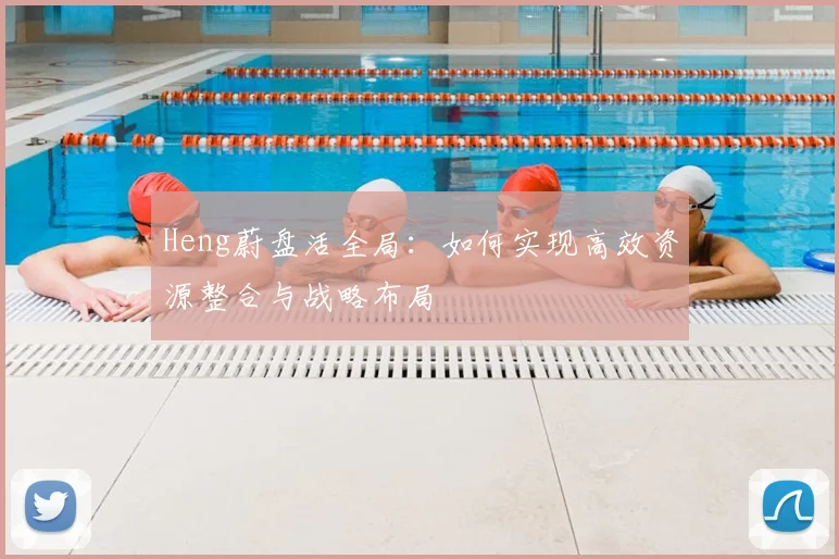 Heng蔚盘活全局：如何实现高效资源整合与战略布局