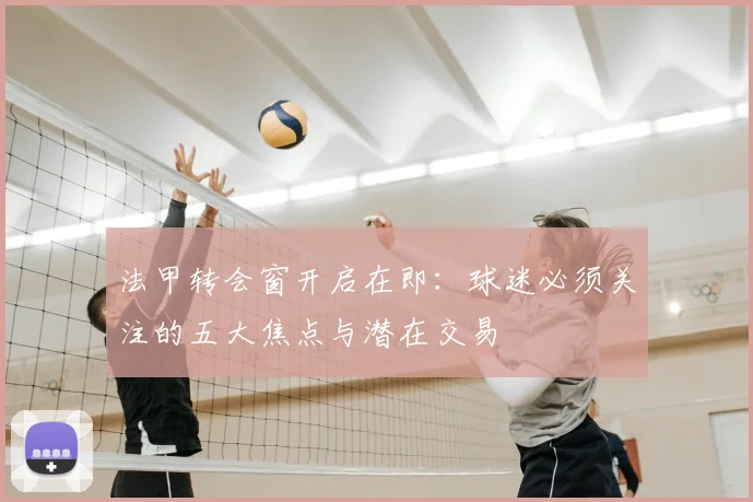 法甲转会窗开启在即：球迷必须关注的五大焦点与潜在交易