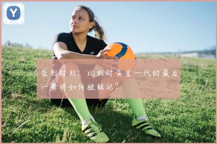 告别时刻：比利时黄金一代的最后一舞将如何被铭记？