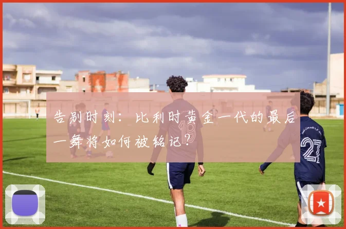 告别时刻:比利时黄金一代的最后一舞将如何被铭记?