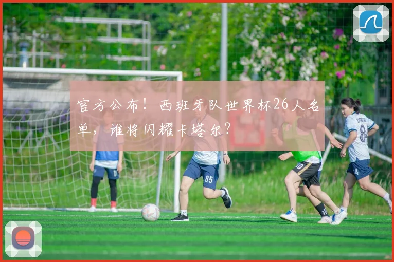 官方公布！西班牙队世界杯26人名单，谁将闪耀卡塔尔？