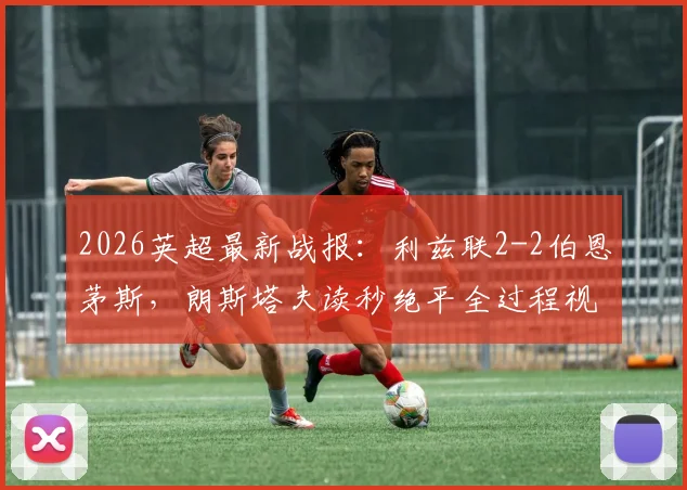 2026英超最新战报：利兹联2-2伯恩茅斯，朗斯塔夫读秒绝平全过程视频及赛后积分分析
