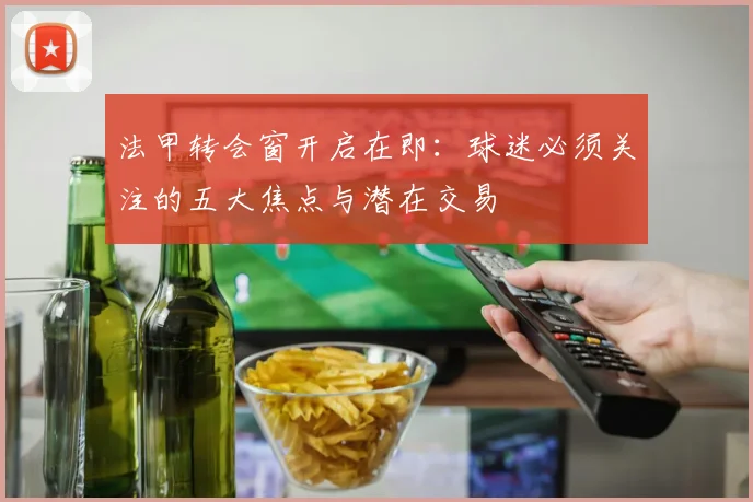 法甲转会窗开启在即：球迷必须关注的五大焦点与潜在交易