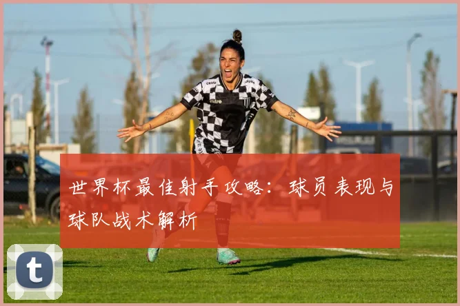 世界杯最佳射手攻略:球员表现与球队战术解析