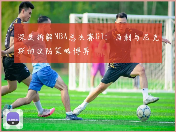 深度拆解NBA总决赛G1：马刺与尼克斯的攻防策略博弈