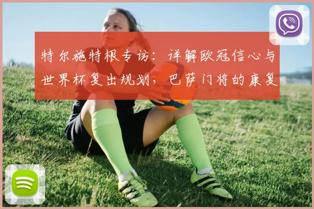 特尔施特根专访：详解欧冠信心与世界杯复出规划，巴萨门将的康复之路